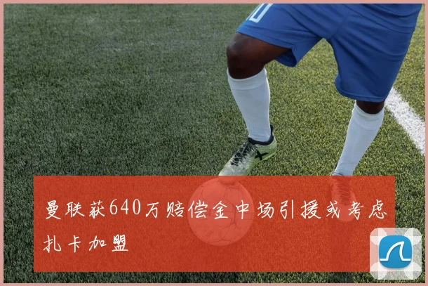 曼联获640万赔偿金中场引援或考虑扎卡加盟