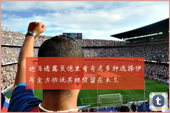 迪马透露莫德里奇考虑多种选择伊布全力劝说其继续留在米兰