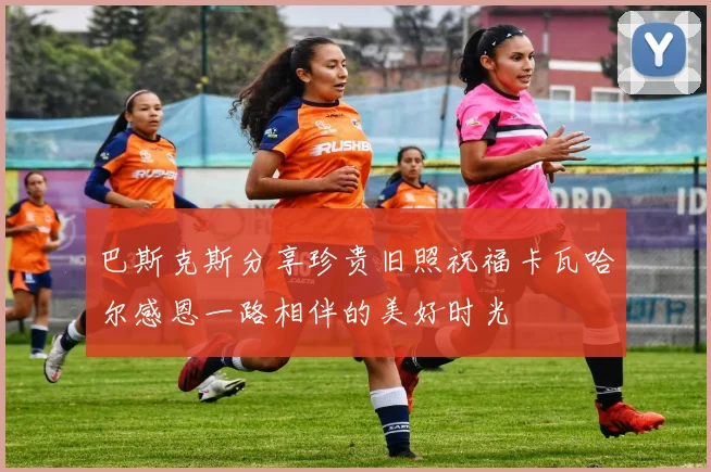 巴斯克斯分享珍贵旧照祝福卡瓦哈尔感恩一路相伴的美好时光