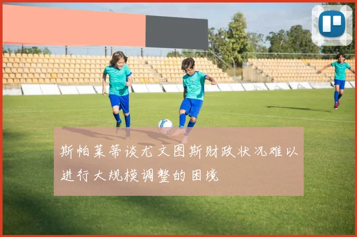 斯帕莱蒂谈尤文图斯财政状况难以进行大规模调整的困境