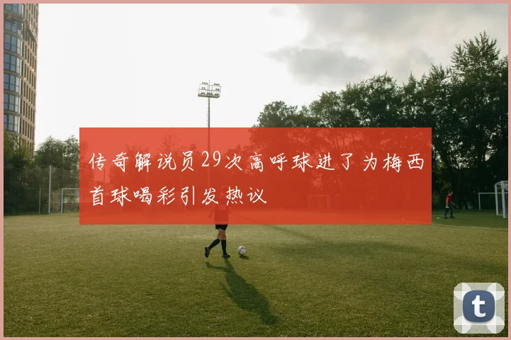 传奇解说员29次高呼球进了为梅西首球喝彩引发热议