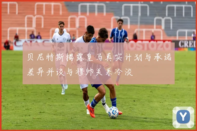 贝尼特斯揭露皇马真实计划与承诺差异并谈与穆帅关系冷淡