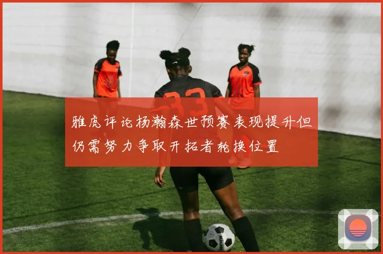 雅虎评论杨瀚森世预赛表现提升但仍需努力争取开拓者轮换位置