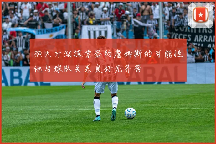 热火计划探索签约詹姆斯的可能性他与球队关系良好无芥蒂