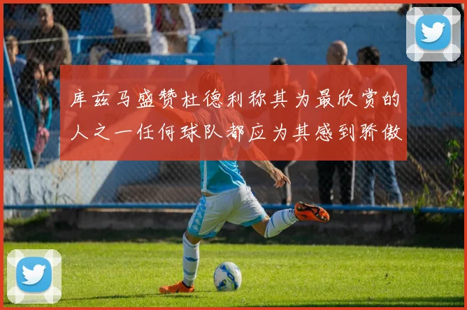 库兹马盛赞杜德利称其为最欣赏的人之一任何球队都应为其感到骄傲