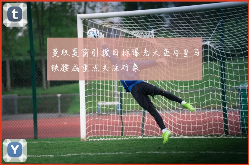 曼联夏窗引援目标曝光大鱼与皇马铁腰成重点关注对象