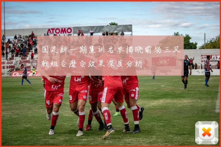 国足新一期集训名单揭晓前场三叉戟组合磨合效果深度分析
