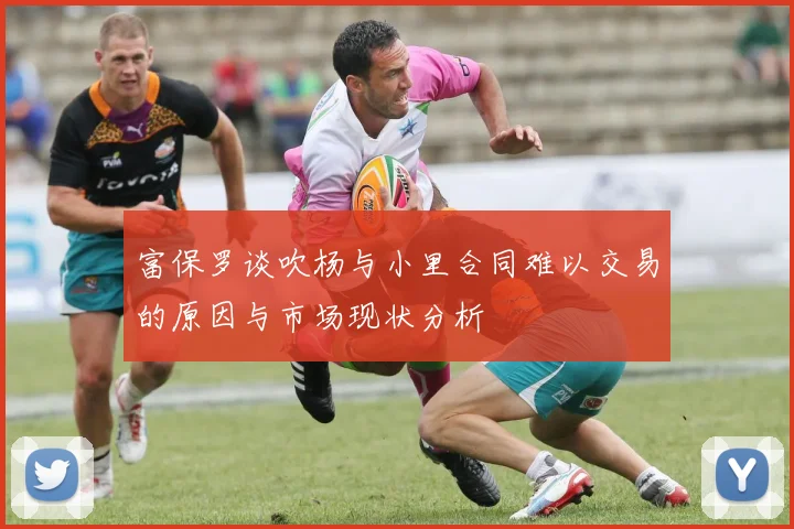 富保罗谈吹杨与小里合同难以交易的原因与市场现状分析