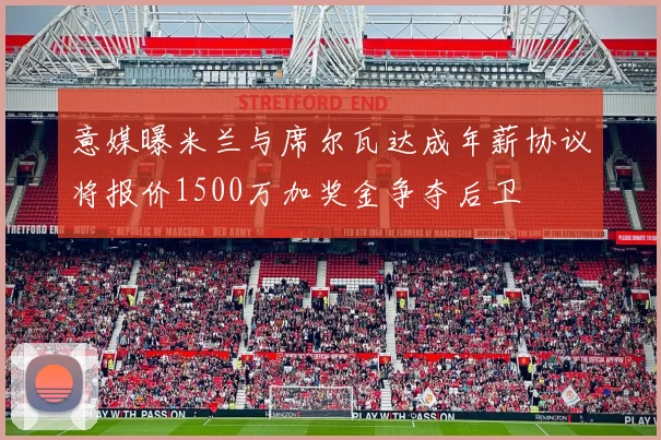 意媒曝米兰与席尔瓦达成年薪协议将报价1500万加奖金争夺后卫