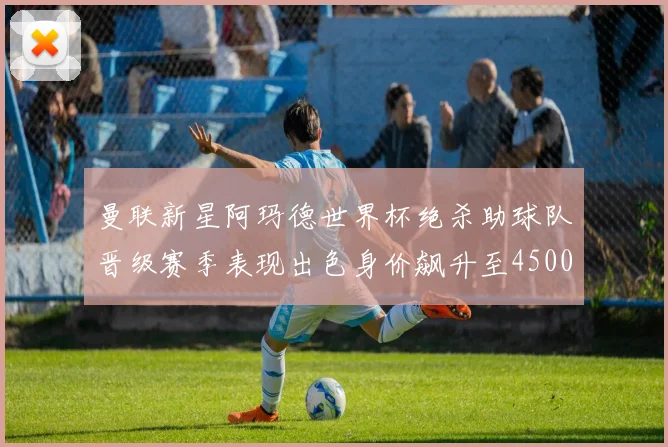 曼联新星阿玛德世界杯绝杀助球队晋级赛季表现出色身价飙升至4500万欧