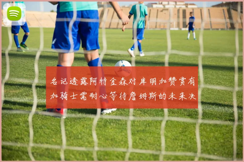 名记透露阿特金森对库明加赞赏有加骑士需耐心等待詹姆斯的未来决定