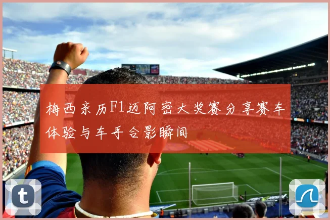 梅西亲历F1迈阿密大奖赛分享赛车体验与车手合影瞬间