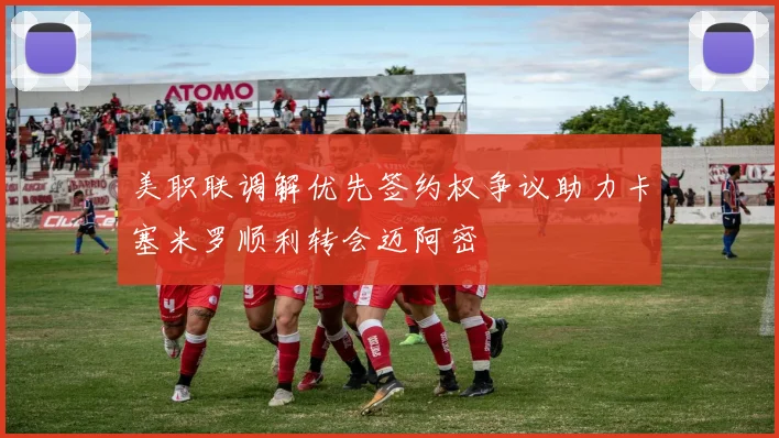 美职联调解优先签约权争议助力卡塞米罗顺利转会迈阿密