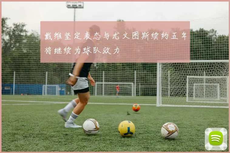 戴维坚定表态与尤文图斯续约五年将继续为球队效力