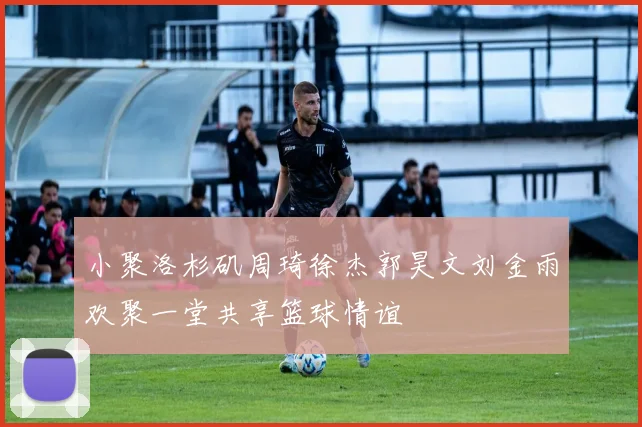 小聚洛杉矶周琦徐杰郭昊文刘金雨欢聚一堂共享篮球情谊