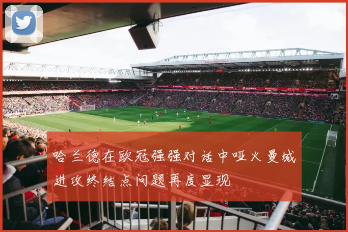 哈兰德在欧冠强强对话中哑火曼城进攻终结点问题再度显现