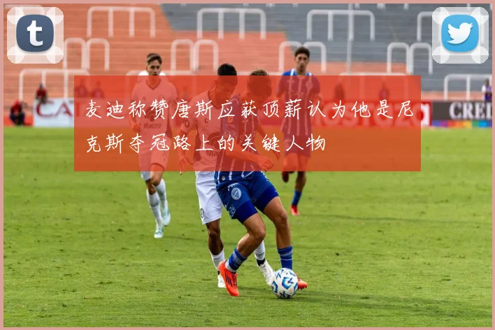 麦迪称赞唐斯应获顶薪认为他是尼克斯夺冠路上的关键人物
