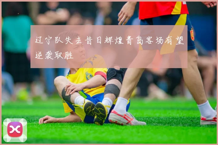 辽宁队失去昔日辉煌青岛客场有望逆袭取胜
