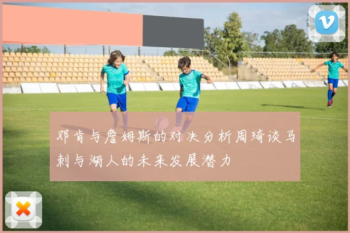 邓肯与詹姆斯的对决分析周琦谈马刺与湖人的未来发展潜力