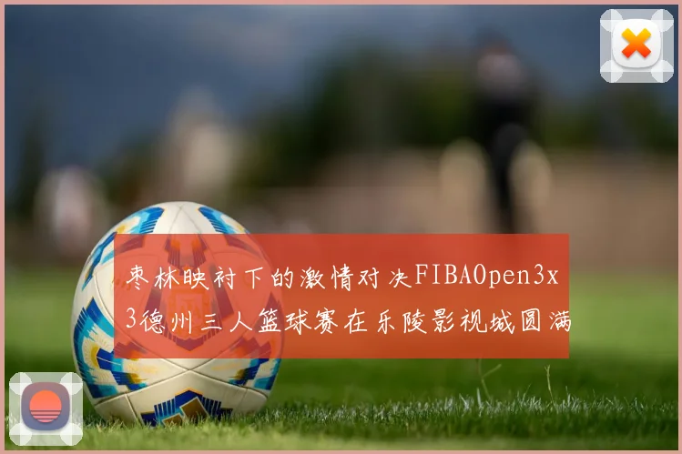 枣林映衬下的激情对决FIBAOpen3x3德州三人篮球赛在乐陵影视城圆满落幕